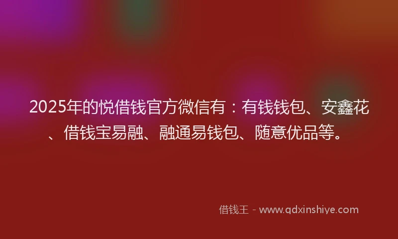 2025年的悦借钱官方微信有：有钱钱包、安鑫花、借钱宝易融、融通易钱包、随意优品等。