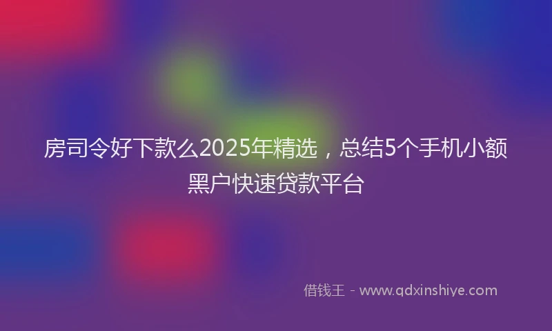 房司令好下款么2025年精选，总结5个手机小额黑户快速贷款平台