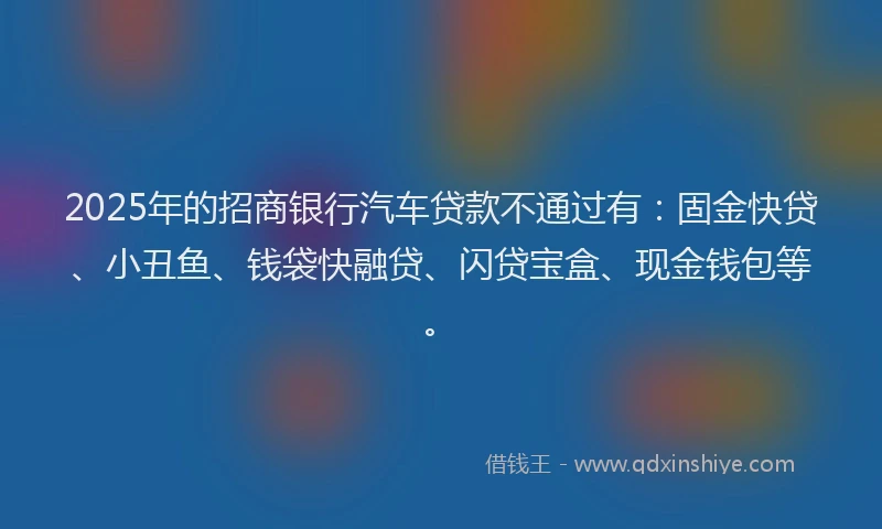 2025年的招商银行汽车贷款不通过有：固金快贷、小丑鱼、钱袋快融贷、闪贷宝盒、现金钱包等。