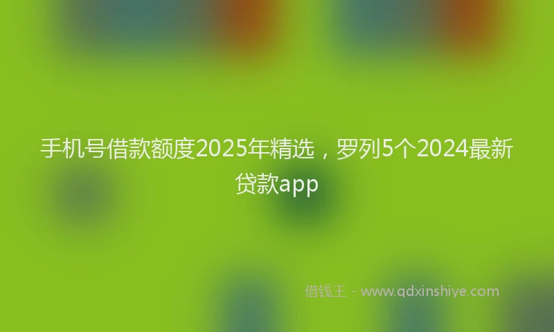 手机号借款额度2025年精选，罗列5个2024最新贷款app