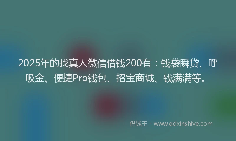 2025年的找真人微信借钱200有：钱袋瞬贷、呼吸金、便捷Pro钱包、招宝商城、钱满满等。