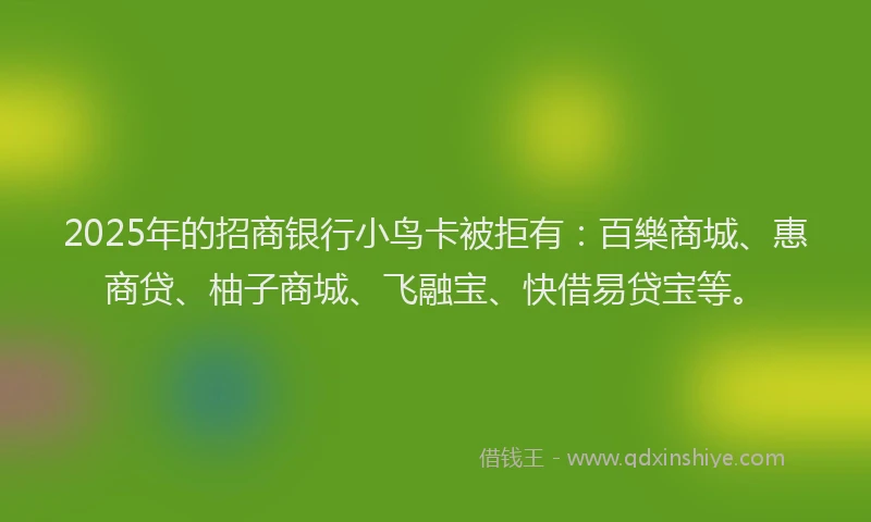 2025年的招商银行小鸟卡被拒有：百樂商城、惠商贷、柚子商城、飞融宝、快借易贷宝等。