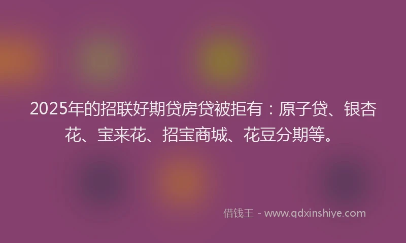 2025年的招联好期贷房贷被拒有：原子贷、银杏花、宝来花、招宝商城、花豆分期等。
