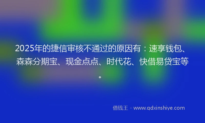 2025年的捷信审核不通过的原因有：速享钱包、森森分期宝、现金点点、时代花、快借易贷宝等。