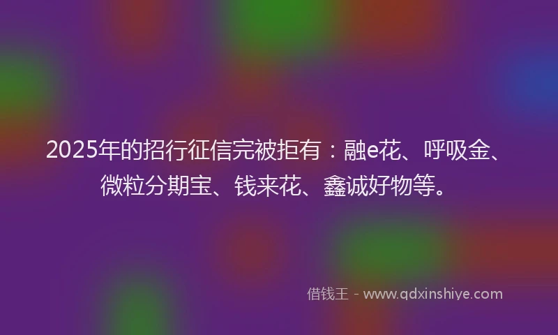 2025年的招行征信完被拒有：融e花、呼吸金、微粒分期宝、钱来花、鑫诚好物等。