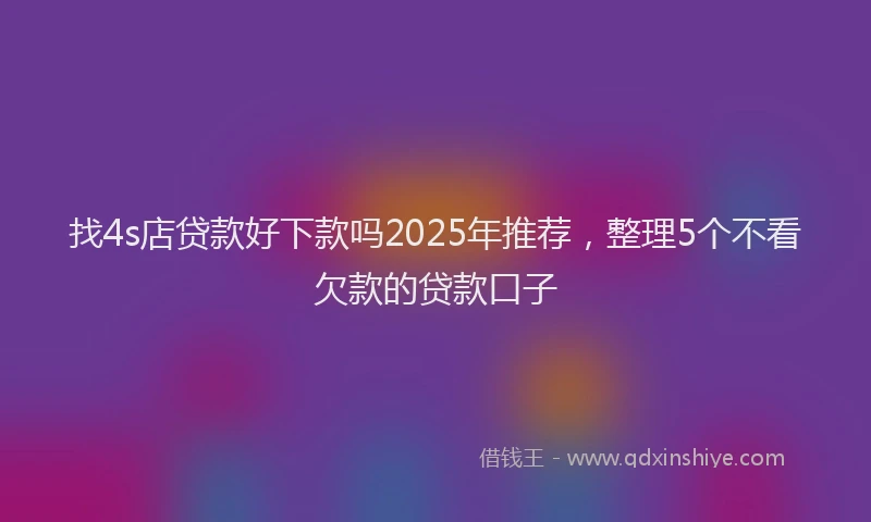 找4s店贷款好下款吗2025年推荐，整理5个不看欠款的贷款口子