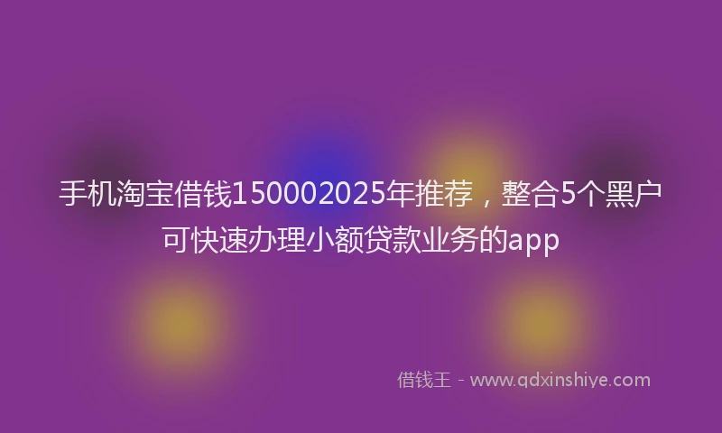 手机淘宝借钱150002025年推荐，整合5个黑户可快速办理小额贷款业务的app