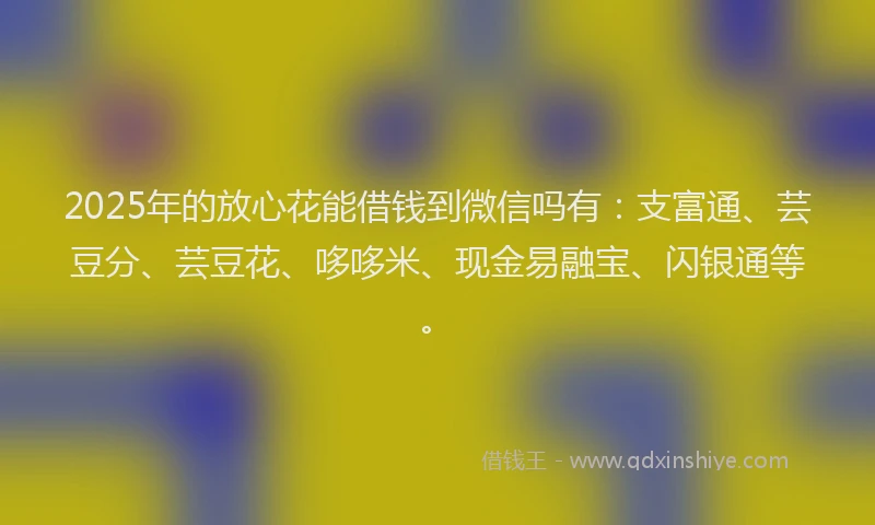 2025年的放心花能借钱到微信吗有：支富通、芸豆分、芸豆花、哆哆米、现金易融宝、闪银通等。