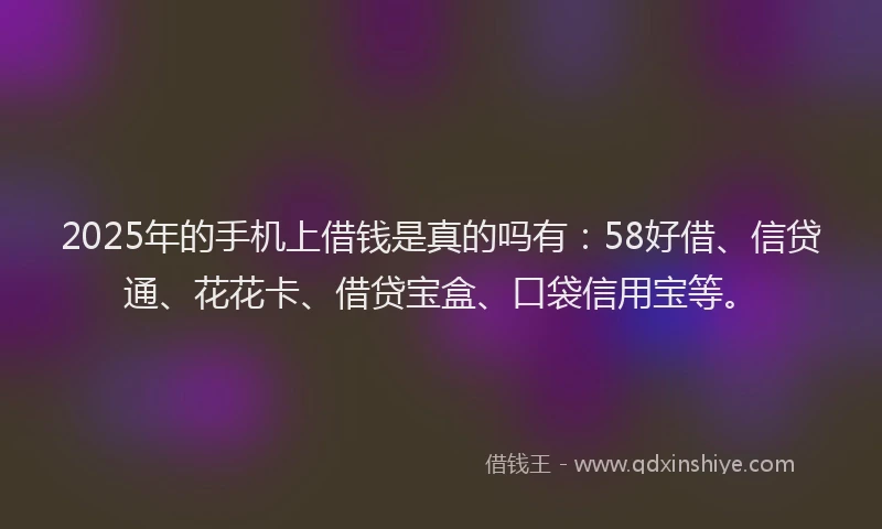 2025年的手机上借钱是真的吗有：58好借、信贷通、花花卡、借贷宝盒、口袋信用宝等。