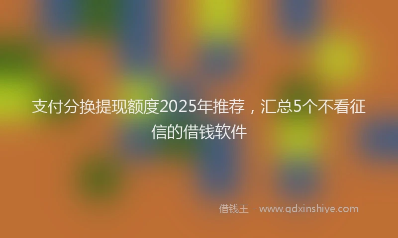 支付分换提现额度2025年推荐，汇总5个不看征信的借钱软件