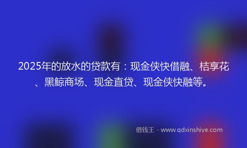 2025年的放水的贷款有：现金侠快借融、桔享花、黑鲸商场、现金直贷、现金侠快融等。