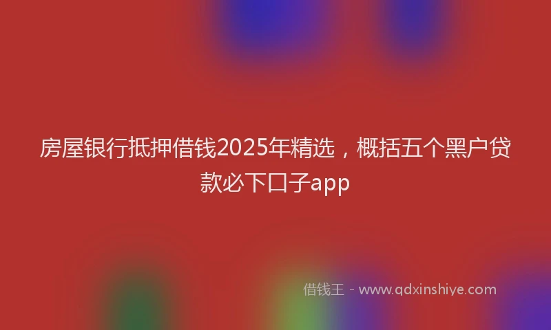 房屋银行抵押借钱2025年精选，概括五个黑户贷款必下口子app