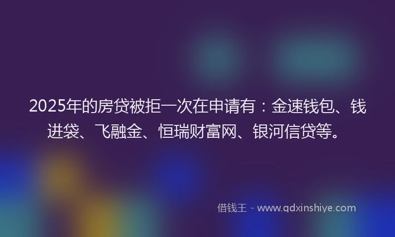 2025年的房贷被拒一次在申请有：金速钱包、钱进袋、飞融金、恒瑞财富网、银河信贷等。
