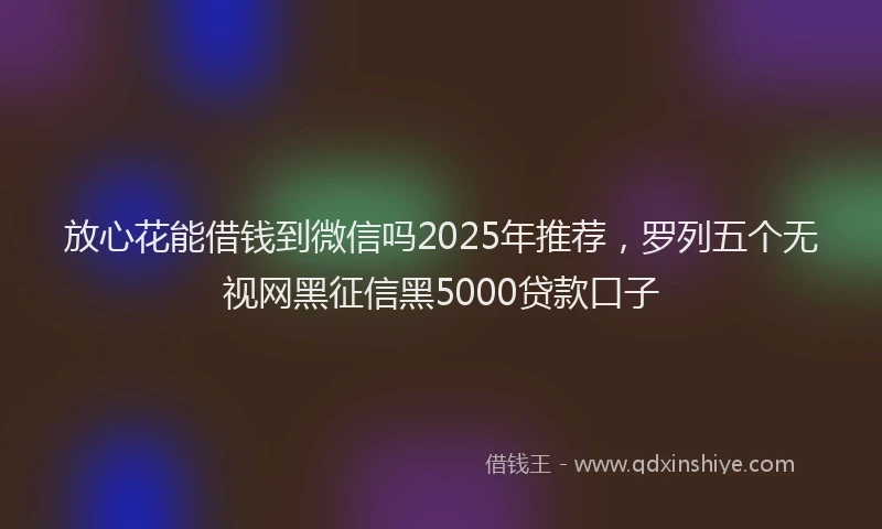 放心花能借钱到微信吗2025年推荐，罗列五个无视网黑征信黑5000贷款口子