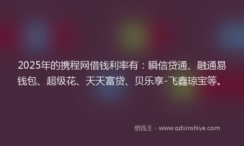 2025年的携程网借钱利率有：瞬信贷通、融通易钱包、超级花、天天富贷、贝乐享-飞鑫琼宝等。