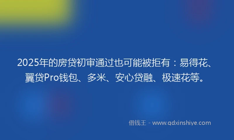 2025年的房贷初审通过也可能被拒有：易得花、翼贷Pro钱包、多米、安心贷融、极速花等。
