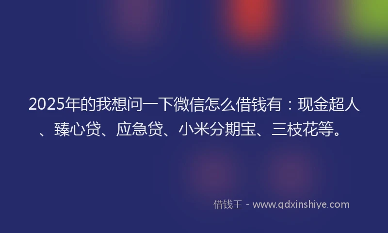 2025年的我想问一下微信怎么借钱有：现金超人、臻心贷、应急贷、小米分期宝、三枝花等。