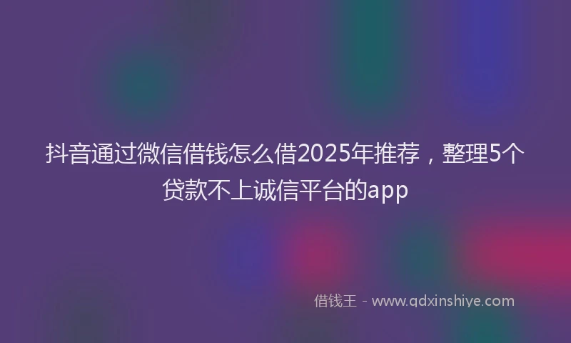 抖音通过微信借钱怎么借2025年推荐，整理5个贷款不上诚信平台的app