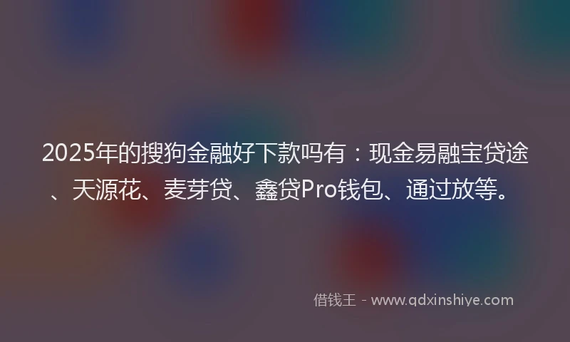 2025年的搜狗金融好下款吗有：现金易融宝贷途、天源花、麦芽贷、鑫贷Pro钱包、通过放等。