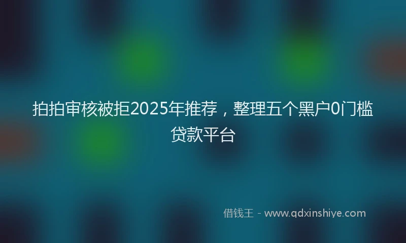 拍拍审核被拒2025年推荐，整理五个黑户0门槛贷款平台