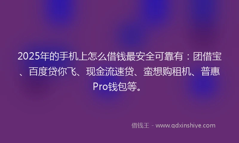 2025年的手机上怎么借钱最安全可靠有：团借宝、百度贷你飞、现金流速贷、蛮想购租机、普惠Pro钱包等。
