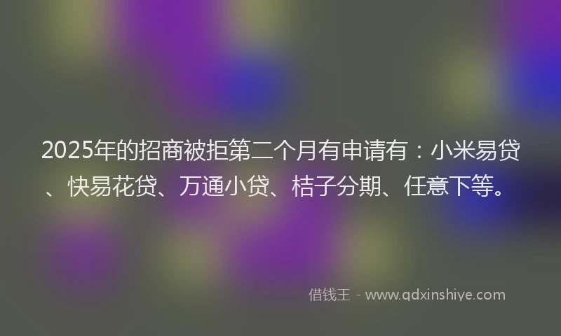 2025年的招商被拒第二个月有申请有:小米易贷、快易花贷、万通小贷、桔子分期、任意下等。