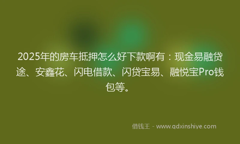 2025年的房车抵押怎么好下款啊有：现金易融贷途、安鑫花、闪电借款、闪贷宝易、融悦宝Pro钱包等。