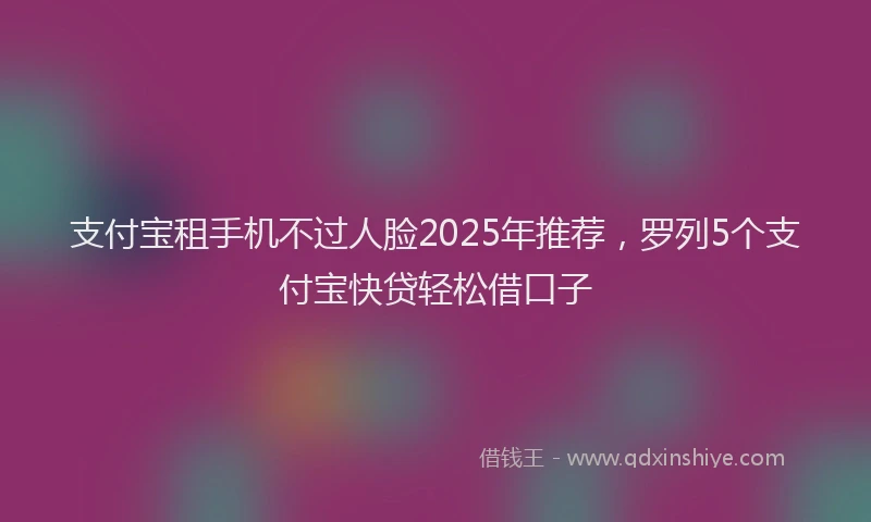 支付宝租手机不过人脸2025年推荐，罗列5个支付宝快贷轻松借口子