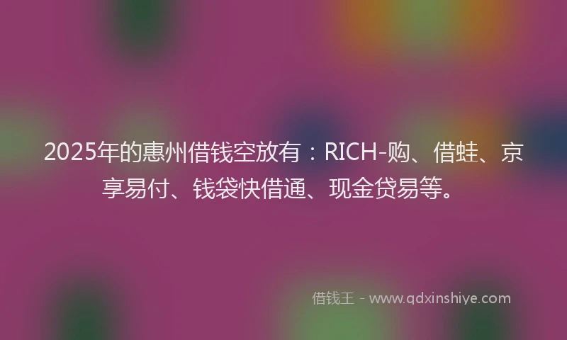 2025年的惠州借钱空放有：RICH-购、借蛙、京享易付、钱袋快借通、现金贷易等。