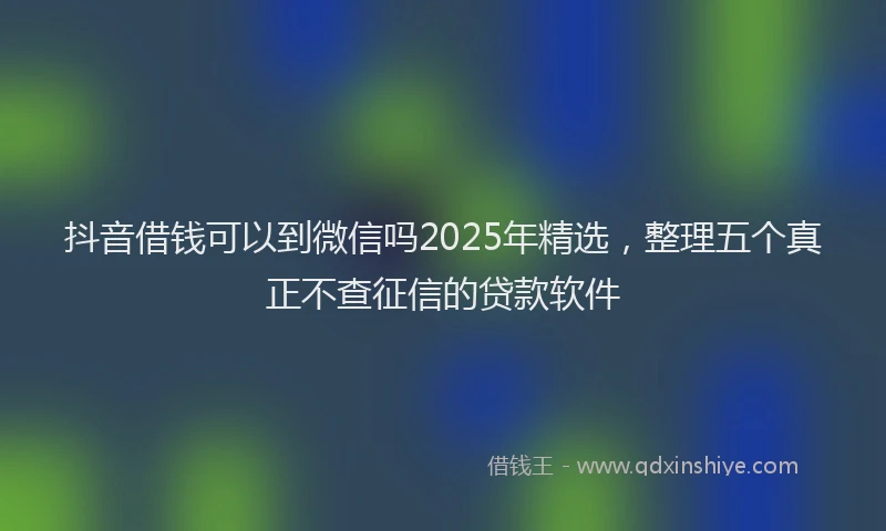 抖音借钱可以到微信吗2025年精选，整理五个真正不查征信的贷款软件