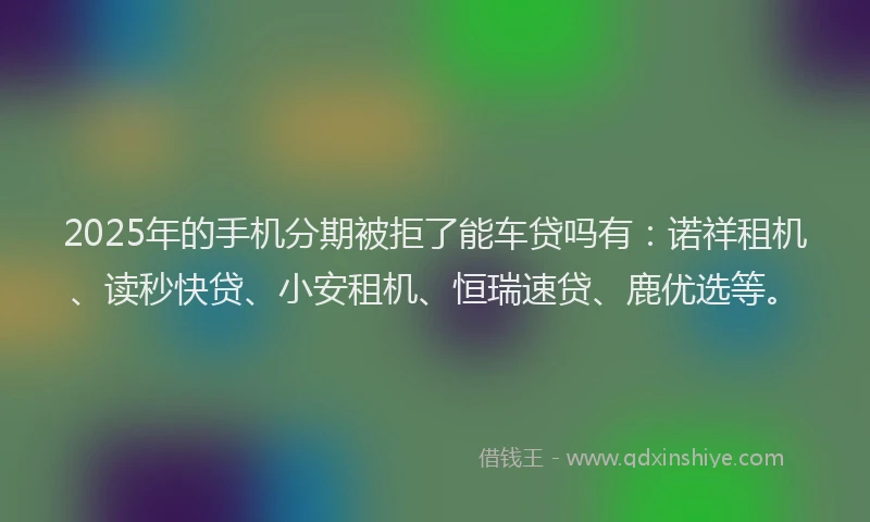 2025年的手机分期被拒了能车贷吗有：诺祥租机、读秒快贷、小安租机、恒瑞速贷、鹿优选等。