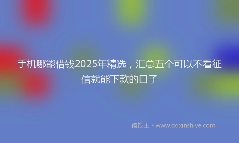 手机哪能借钱2025年精选，汇总五个可以不看征信就能下款的口子