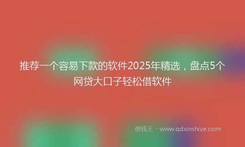 推荐一个容易下款的软件2025年精选，盘点5个网贷大口子轻松借软件