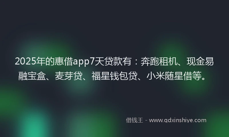2025年的惠借app7天贷款有：奔跑租机、现金易融宝盒、麦芽贷、福星钱包贷、小米随星借等。