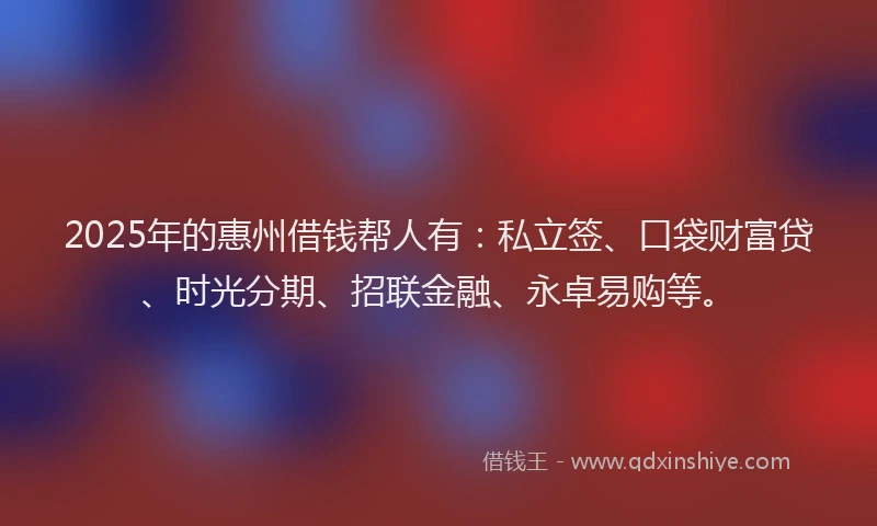 2025年的惠州借钱帮人有：私立签、口袋财富贷、时光分期、招联金融、永卓易购等。