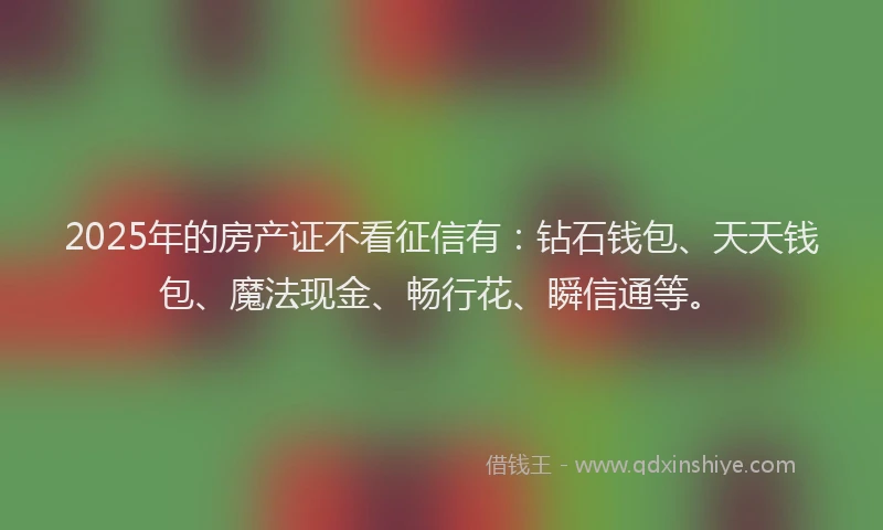 2025年的房产证不看征信有：钻石钱包、天天钱包、魔法现金、畅行花、瞬信通等。