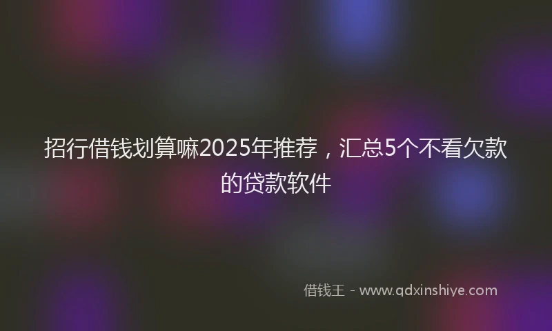 招行借钱划算嘛2025年推荐，汇总5个不看欠款的贷款软件
