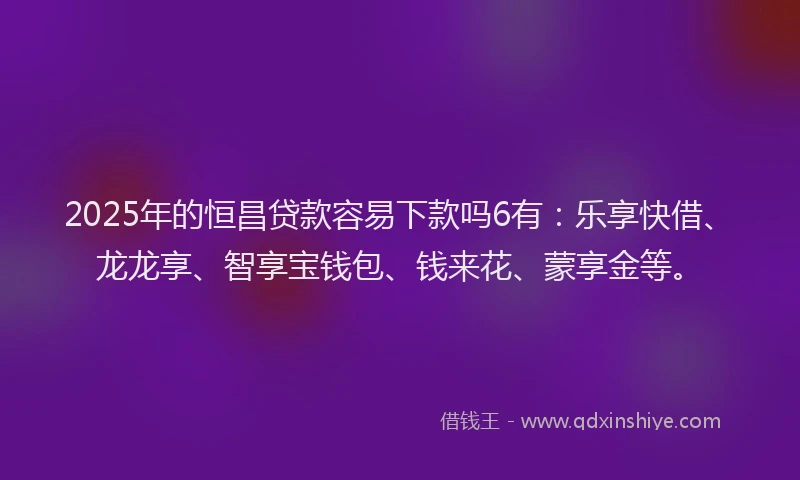 2025年的恒昌贷款容易下款吗6有：乐享快借、龙龙享、智享宝钱包、钱来花、蒙享金等。