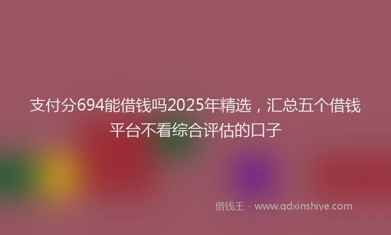 支付分694能借钱吗2025年精选，汇总五个借钱平台不看综合评估的口子