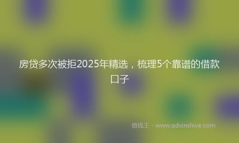 房贷多次被拒2025年精选，梳理5个靠谱的借款口子
