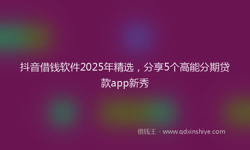 抖音借钱软件2025年精选，分享5个高能分期贷款app新秀