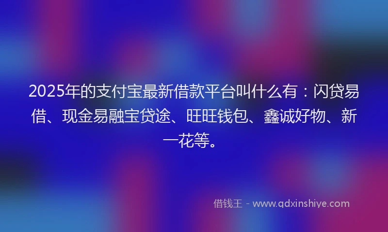 2025年的支付宝最新借款平台叫什么有：闪贷易借、现金易融宝贷途、旺旺钱包、鑫诚好物、新一花等。