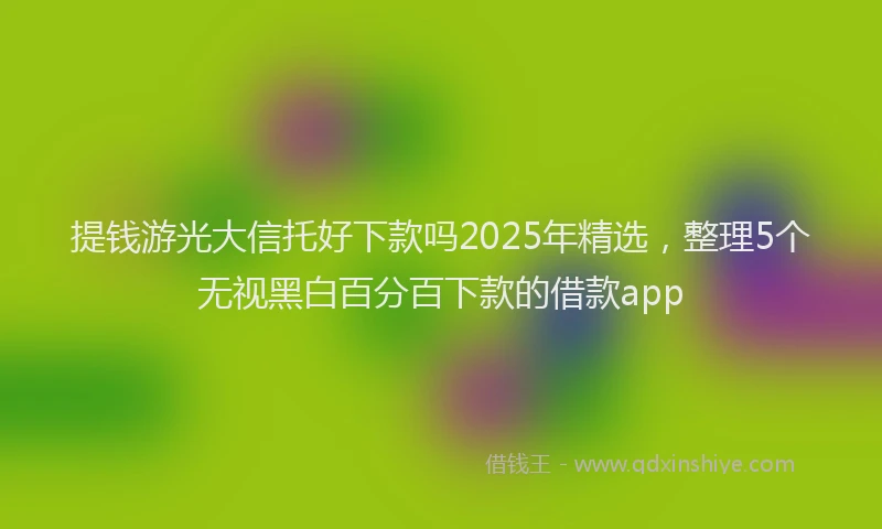 提钱游光大信托好下款吗2025年精选，整理5个无视黑白百分百下款的借款app