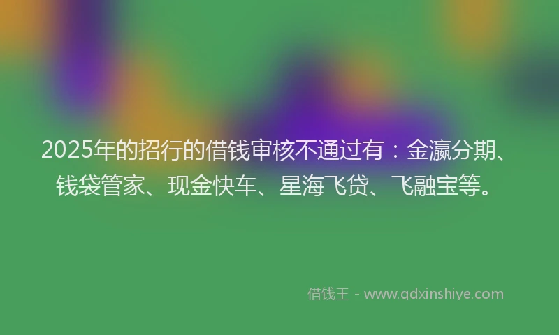 2025年的招行的借钱审核不通过有：金瀛分期、钱袋管家、现金快车、星海飞贷、飞融宝等。