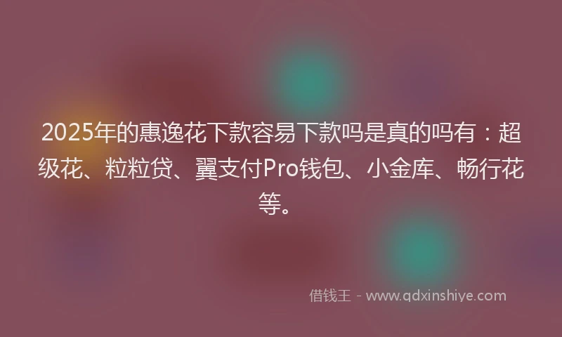 2025年的惠逸花下款容易下款吗是真的吗有：超级花、粒粒贷、翼支付Pro钱包、小金库、畅行花等。