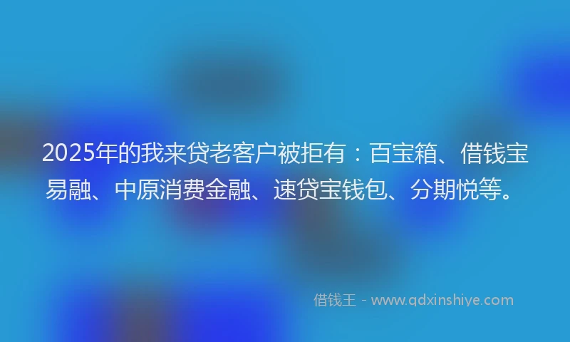 2025年的我来贷老客户被拒有：百宝箱、借钱宝易融、中原消费金融、速贷宝钱包、分期悦等。