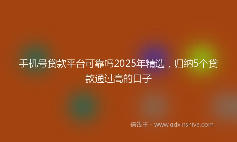 手机号贷款平台可靠吗2025年精选，归纳5个贷款通过高的口子