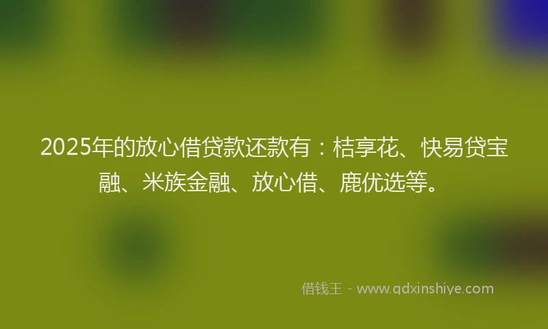 2025年的放心借贷款还款有：桔享花、快易贷宝融、米族金融、放心借、鹿优选等。