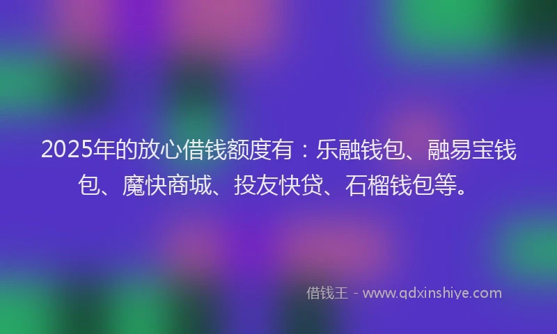 2025年的放心借钱额度有：乐融钱包、融易宝钱包、魔快商城、投友快贷、石榴钱包等。