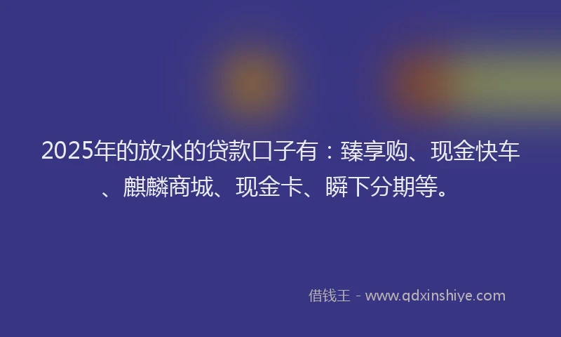 2025年的放水的贷款口子有：臻享购、现金快车、麒麟商城、现金卡、瞬下分期等。